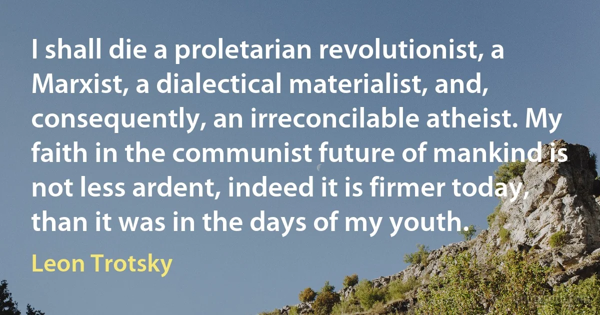 I shall die a proletarian revolutionist, a Marxist, a dialectical materialist, and, consequently, an irreconcilable atheist. My faith in the communist future of mankind is not less ardent, indeed it is firmer today, than it was in the days of my youth. (Leon Trotsky)