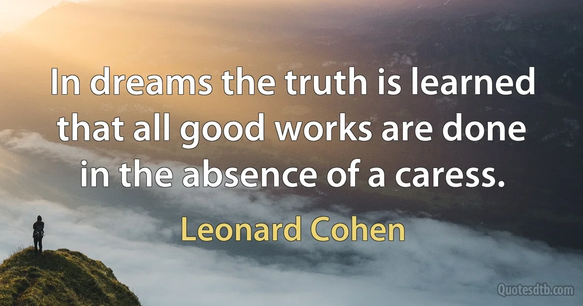 In dreams the truth is learned that all good works are done in the absence of a caress. (Leonard Cohen)