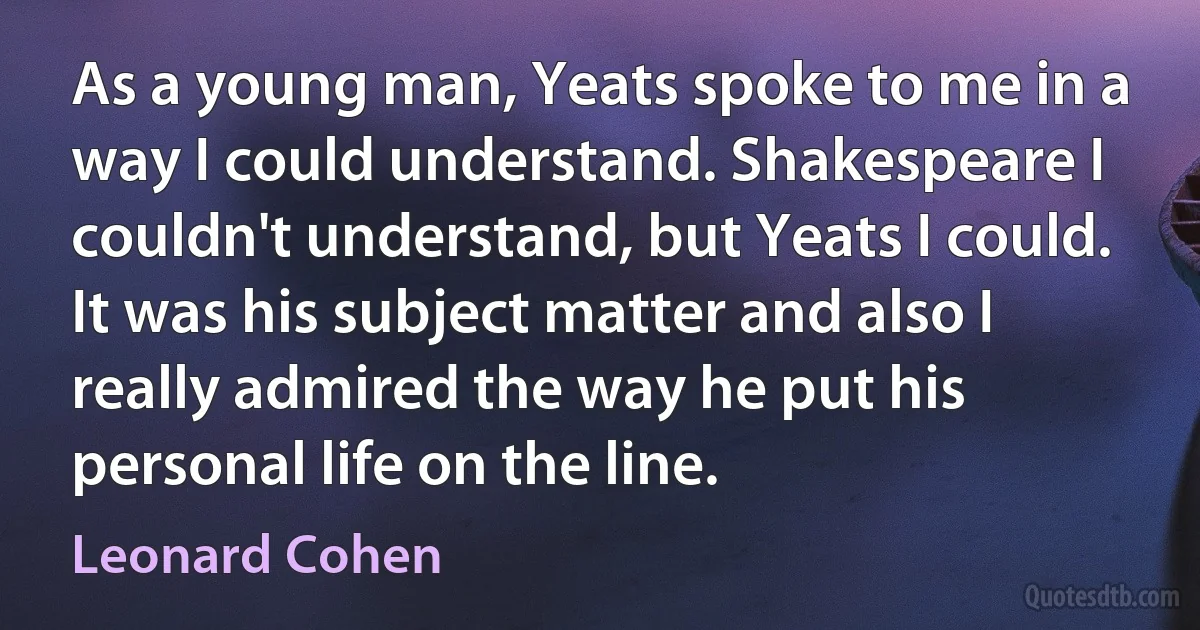 As a young man, Yeats spoke to me in a way I could understand. Shakespeare I couldn't understand, but Yeats I could. It was his subject matter and also I really admired the way he put his personal life on the line. (Leonard Cohen)