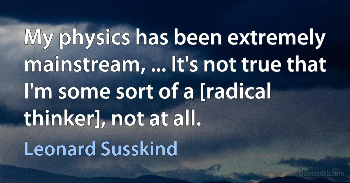 My physics has been extremely mainstream, ... It's not true that I'm some sort of a [radical thinker], not at all. (Leonard Susskind)