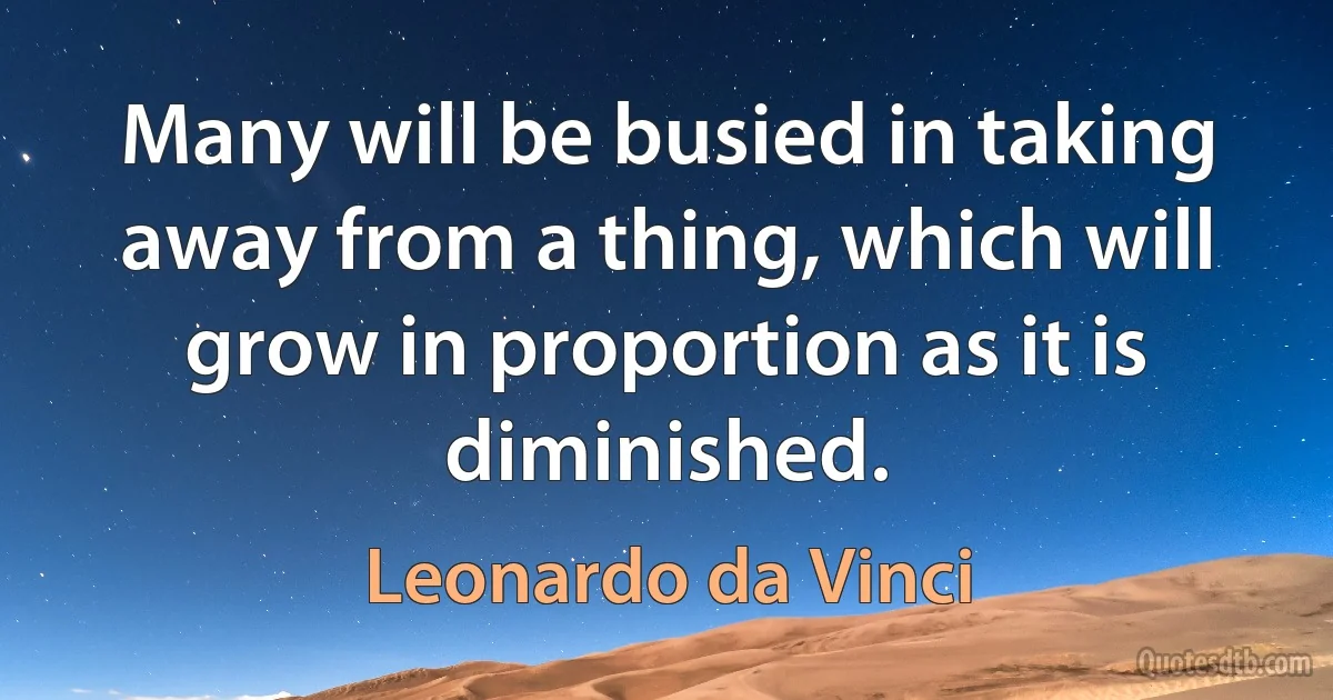 Many will be busied in taking away from a thing, which will grow in proportion as it is diminished. (Leonardo da Vinci)