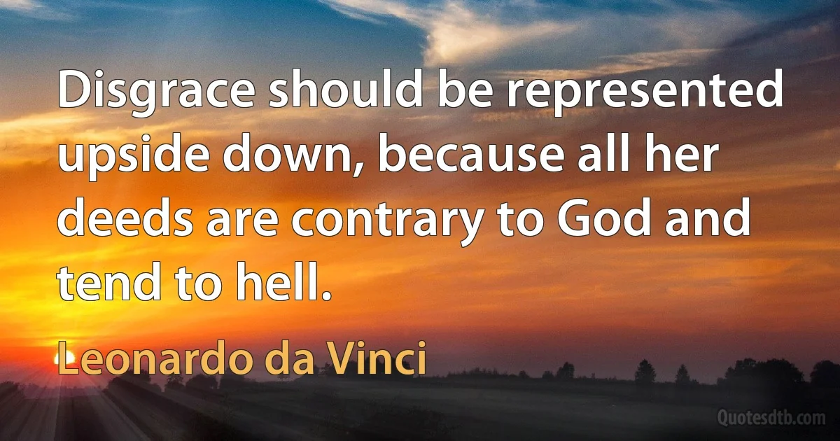 Disgrace should be represented upside down, because all her deeds are contrary to God and tend to hell. (Leonardo da Vinci)