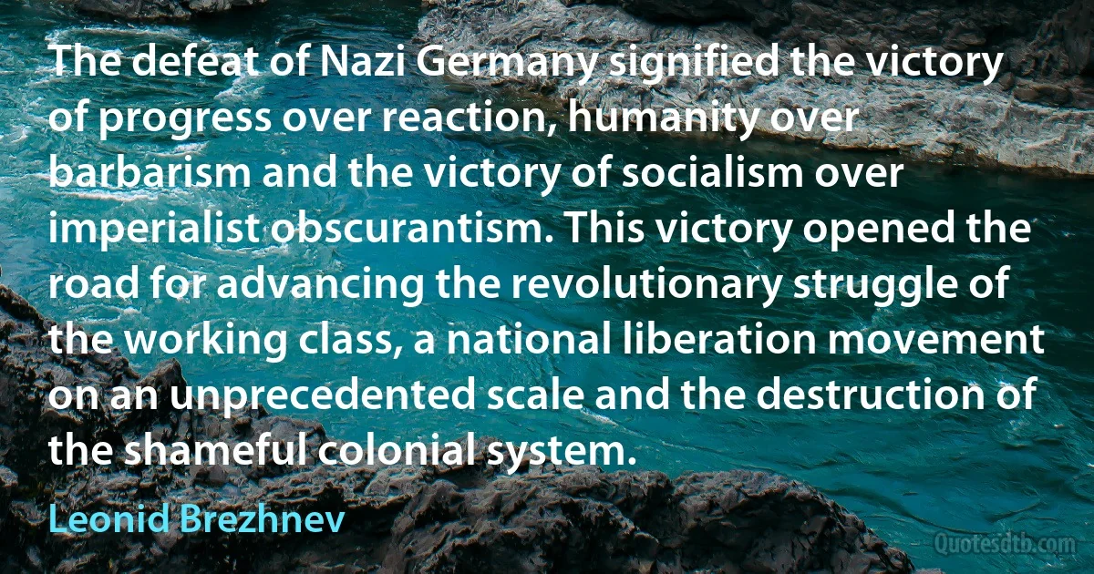 The defeat of Nazi Germany signified the victory of progress over reaction, humanity over barbarism and the victory of socialism over imperialist obscurantism. This victory opened the road for advancing the revolutionary struggle of the working class, a national liberation movement on an unprecedented scale and the destruction of the shameful colonial system. (Leonid Brezhnev)