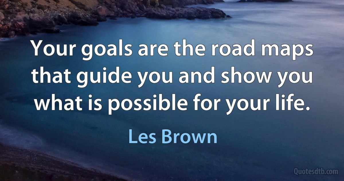 Your goals are the road maps that guide you and show you what is possible for your life. (Les Brown)