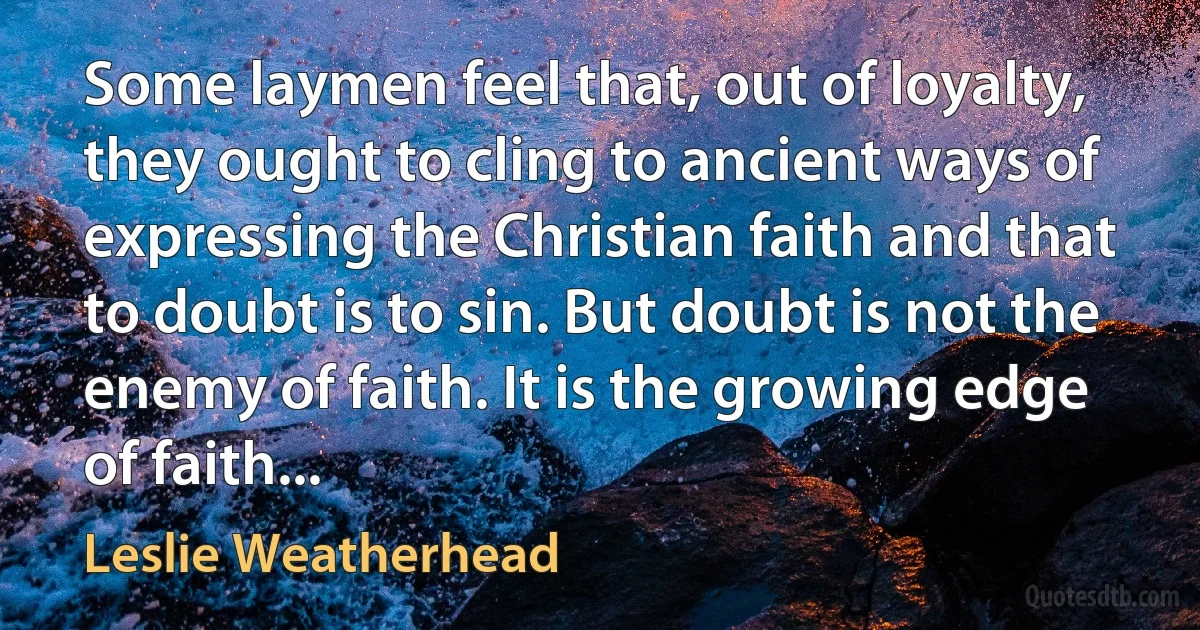 Some laymen feel that, out of loyalty, they ought to cling to ancient ways of expressing the Christian faith and that to doubt is to sin. But doubt is not the enemy of faith. It is the growing edge of faith... (Leslie Weatherhead)