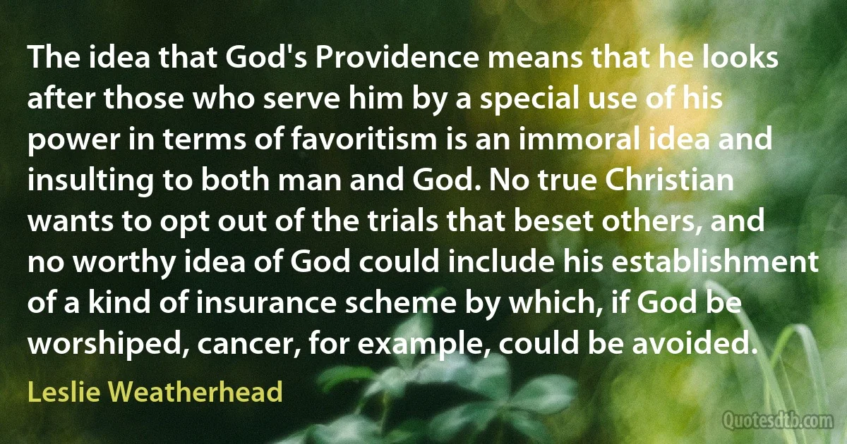 The idea that God's Providence means that he looks after those who serve him by a special use of his power in terms of favoritism is an immoral idea and insulting to both man and God. No true Christian wants to opt out of the trials that beset others, and no worthy idea of God could include his establishment of a kind of insurance scheme by which, if God be worshiped, cancer, for example, could be avoided. (Leslie Weatherhead)