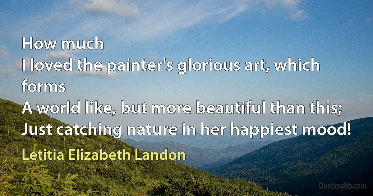 How much
I loved the painter's glorious art, which forms
A world like, but more beautiful than this;
Just catching nature in her happiest mood! (Letitia Elizabeth Landon)