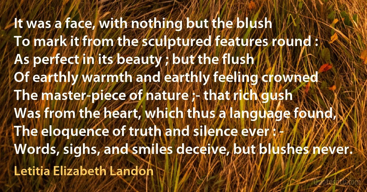 It was a face, with nothing but the blush
To mark it from the sculptured features round :
As perfect in its beauty ; but the flush
Of earthly warmth and earthly feeling crowned
The master-piece of nature ;- that rich gush
Was from the heart, which thus a language found,
The eloquence of truth and silence ever : -
Words, sighs, and smiles deceive, but blushes never. (Letitia Elizabeth Landon)