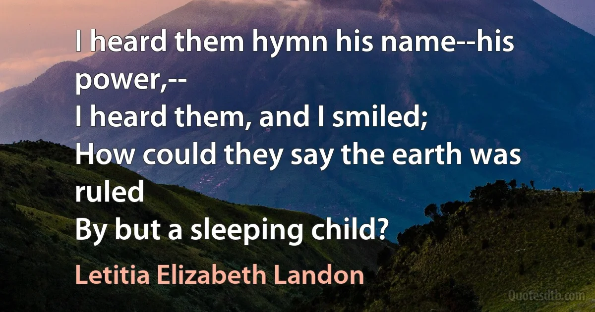 I heard them hymn his name--his power,--
I heard them, and I smiled;
How could they say the earth was ruled
By but a sleeping child? (Letitia Elizabeth Landon)