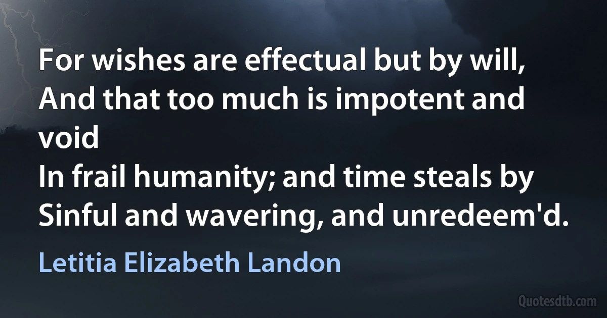 For wishes are effectual but by will,
And that too much is impotent and void
In frail humanity; and time steals by
Sinful and wavering, and unredeem'd. (Letitia Elizabeth Landon)