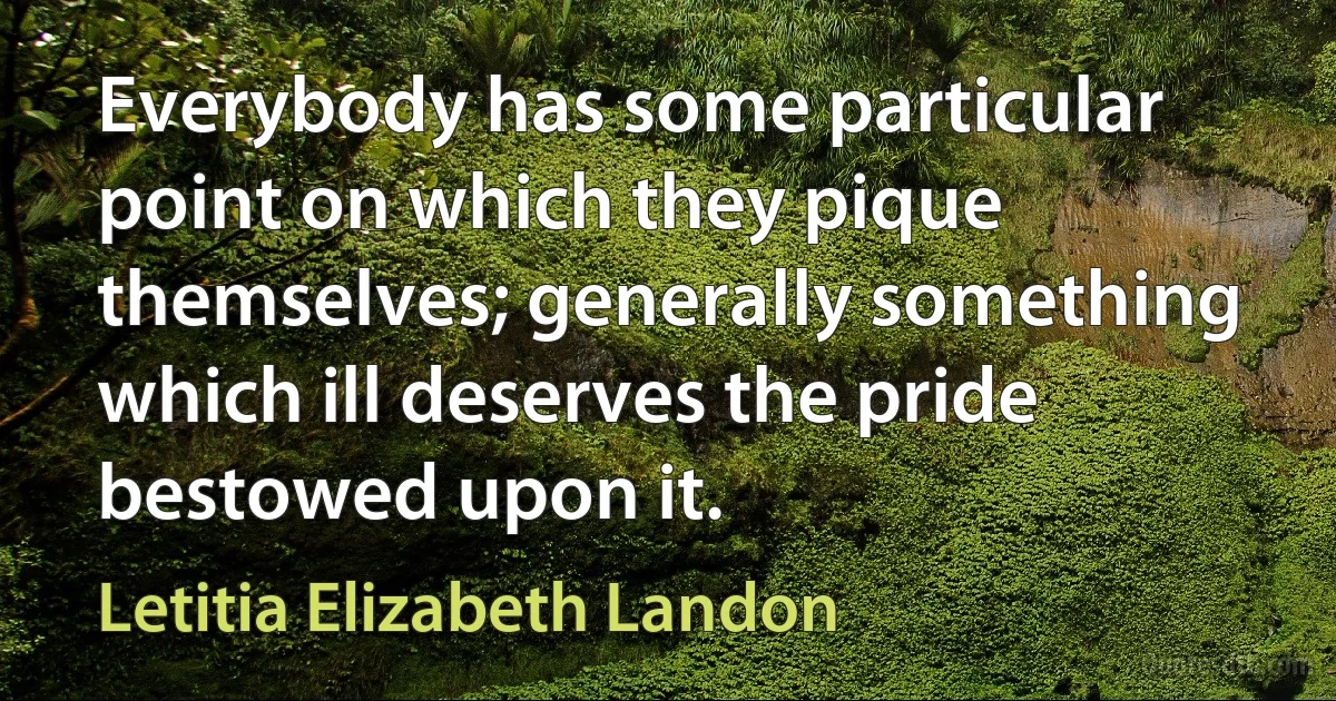 Everybody has some particular point on which they pique themselves; generally something which ill deserves the pride bestowed upon it. (Letitia Elizabeth Landon)