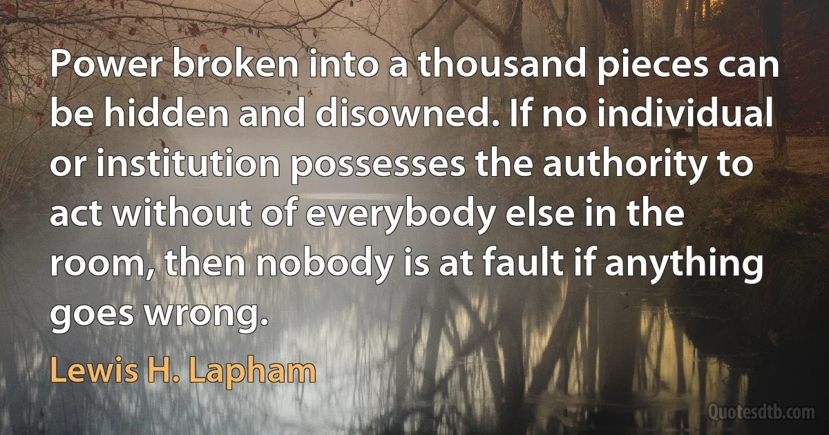 Power broken into a thousand pieces can be hidden and disowned. If no individual or institution possesses the authority to act without of everybody else in the room, then nobody is at fault if anything goes wrong. (Lewis H. Lapham)