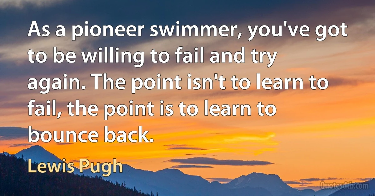 As a pioneer swimmer, you've got to be willing to fail and try again. The point isn't to learn to fail, the point is to learn to bounce back. (Lewis Pugh)