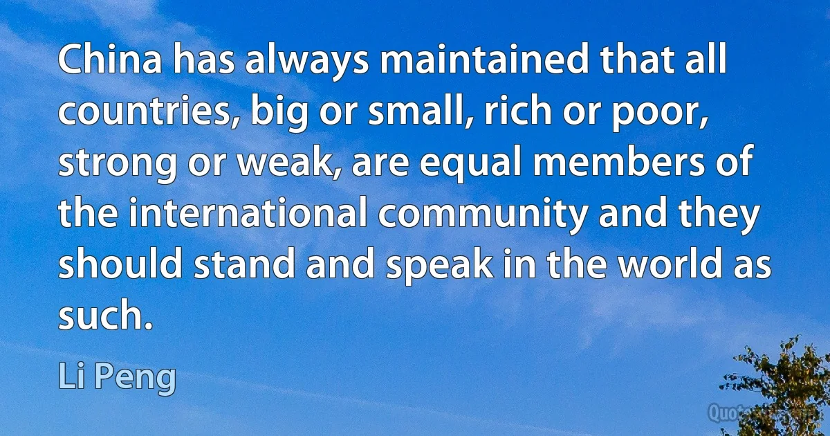 China has always maintained that all countries, big or small, rich or poor, strong or weak, are equal members of the international community and they should stand and speak in the world as such. (Li Peng)