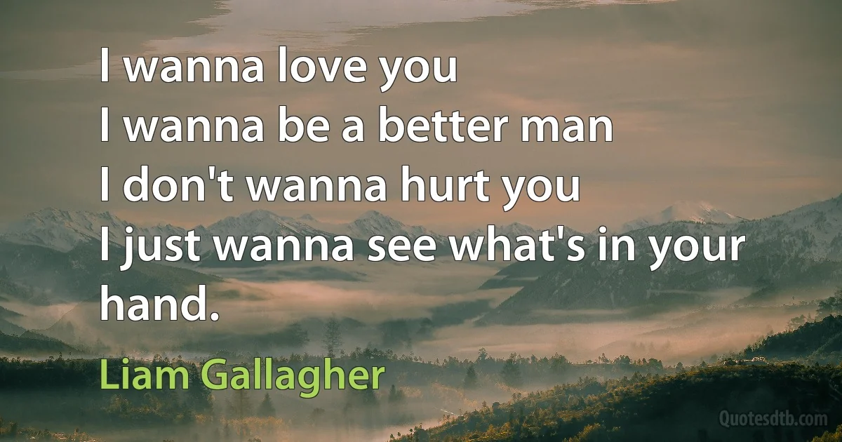 I wanna love you
I wanna be a better man
I don't wanna hurt you
I just wanna see what's in your hand. (Liam Gallagher)