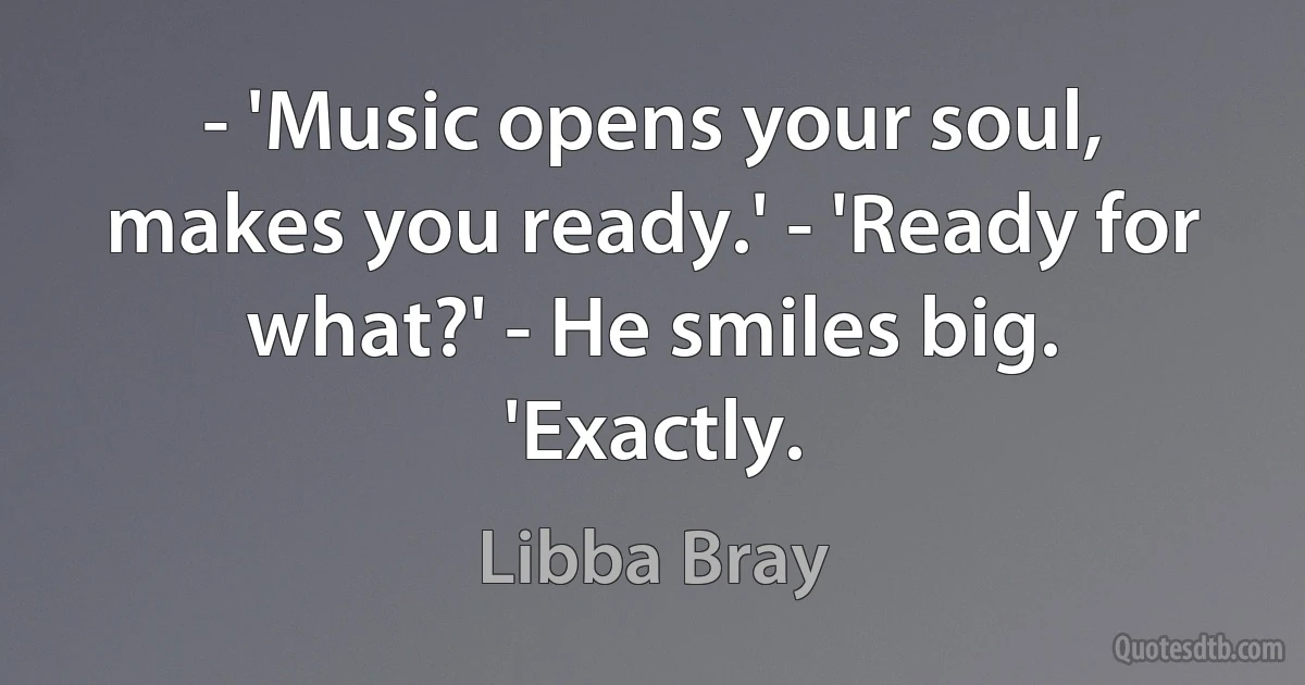 - 'Music opens your soul, makes you ready.' - 'Ready for what?' - He smiles big. 'Exactly. (Libba Bray)