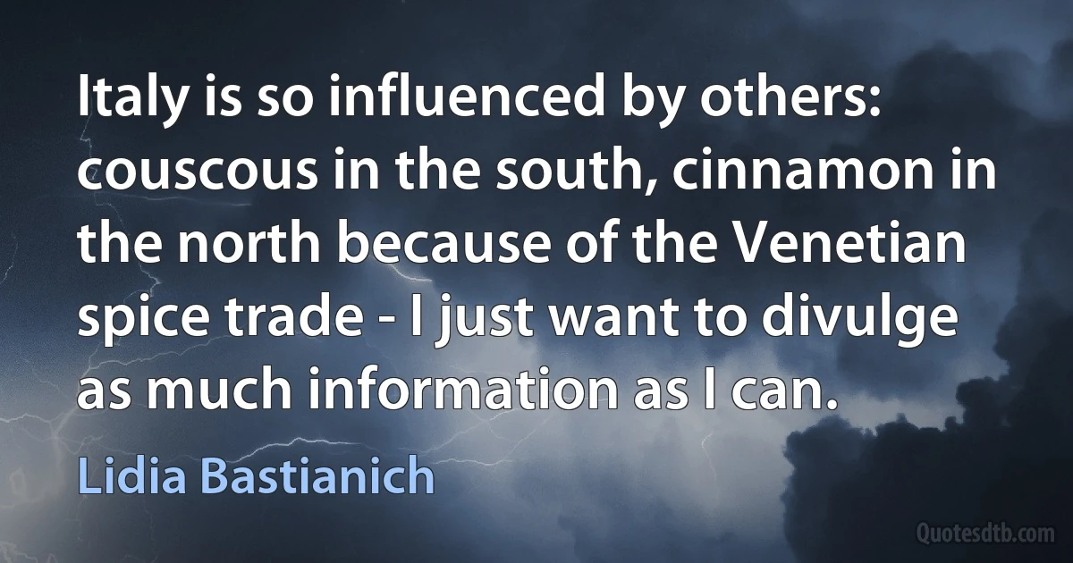 Italy is so influenced by others: couscous in the south, cinnamon in the north because of the Venetian spice trade - I just want to divulge as much information as I can. (Lidia Bastianich)