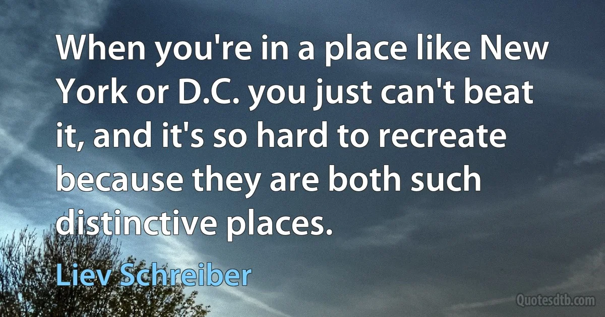 When you're in a place like New York or D.C. you just can't beat it, and it's so hard to recreate because they are both such distinctive places. (Liev Schreiber)