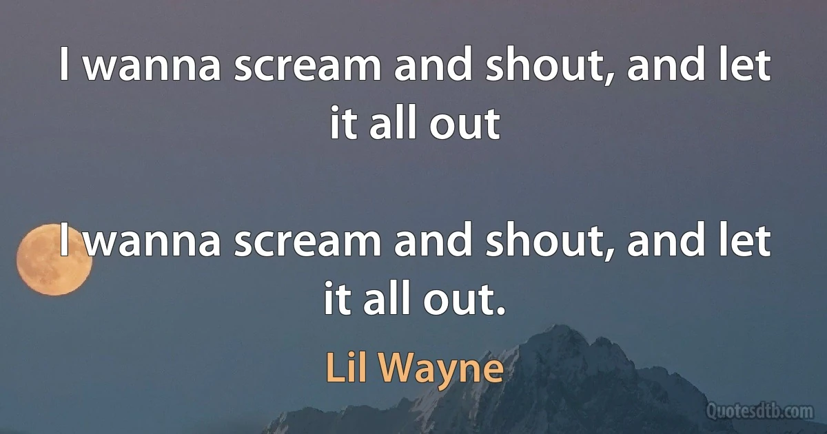 I wanna scream and shout, and let it all out

I wanna scream and shout, and let it all out. (Lil Wayne)