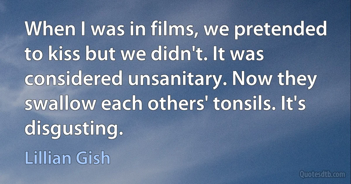 When I was in films, we pretended to kiss but we didn't. It was considered unsanitary. Now they swallow each others' tonsils. It's disgusting. (Lillian Gish)