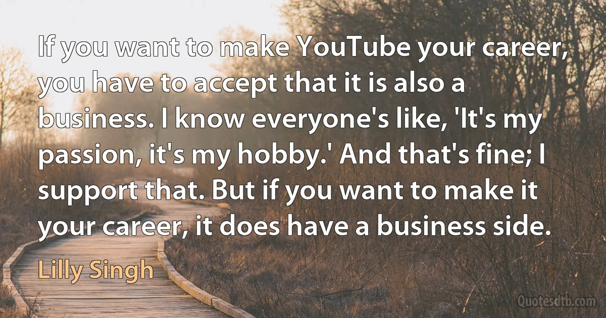 If you want to make YouTube your career, you have to accept that it is also a business. I know everyone's like, 'It's my passion, it's my hobby.' And that's fine; I support that. But if you want to make it your career, it does have a business side. (Lilly Singh)