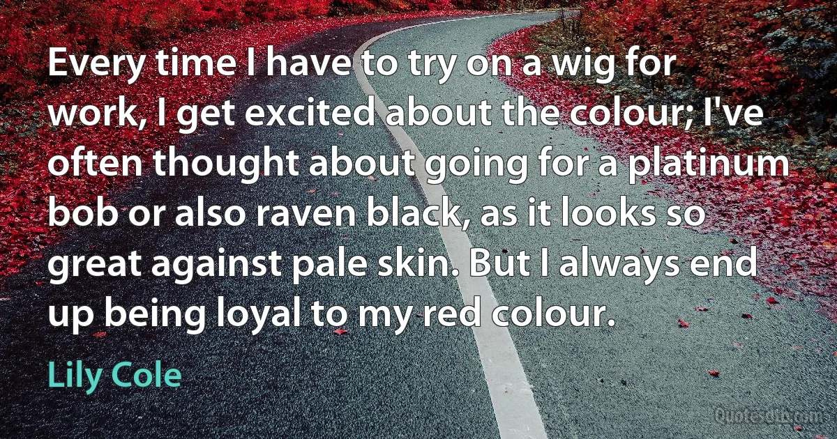 Every time I have to try on a wig for work, I get excited about the colour; I've often thought about going for a platinum bob or also raven black, as it looks so great against pale skin. But I always end up being loyal to my red colour. (Lily Cole)