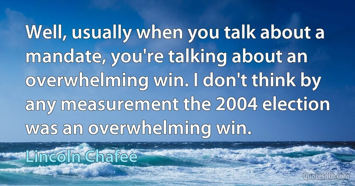 Well, usually when you talk about a mandate, you're talking about an overwhelming win. I don't think by any measurement the 2004 election was an overwhelming win. (Lincoln Chafee)