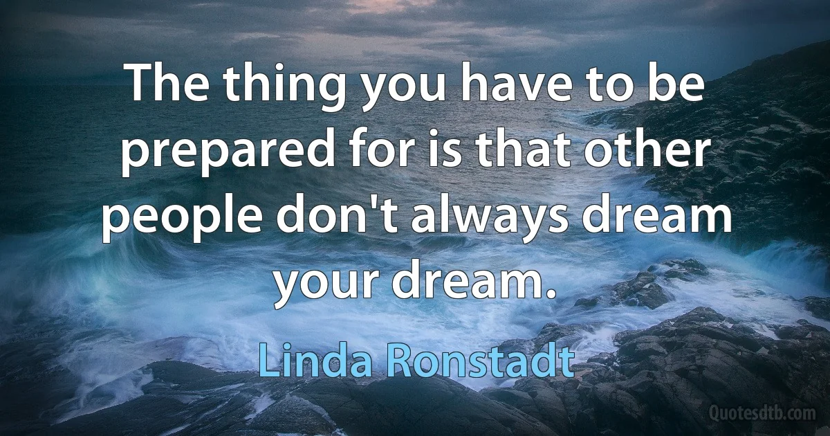 The thing you have to be prepared for is that other people don't always dream your dream. (Linda Ronstadt)