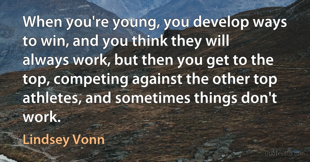 When you're young, you develop ways to win, and you think they will always work, but then you get to the top, competing against the other top athletes, and sometimes things don't work. (Lindsey Vonn)