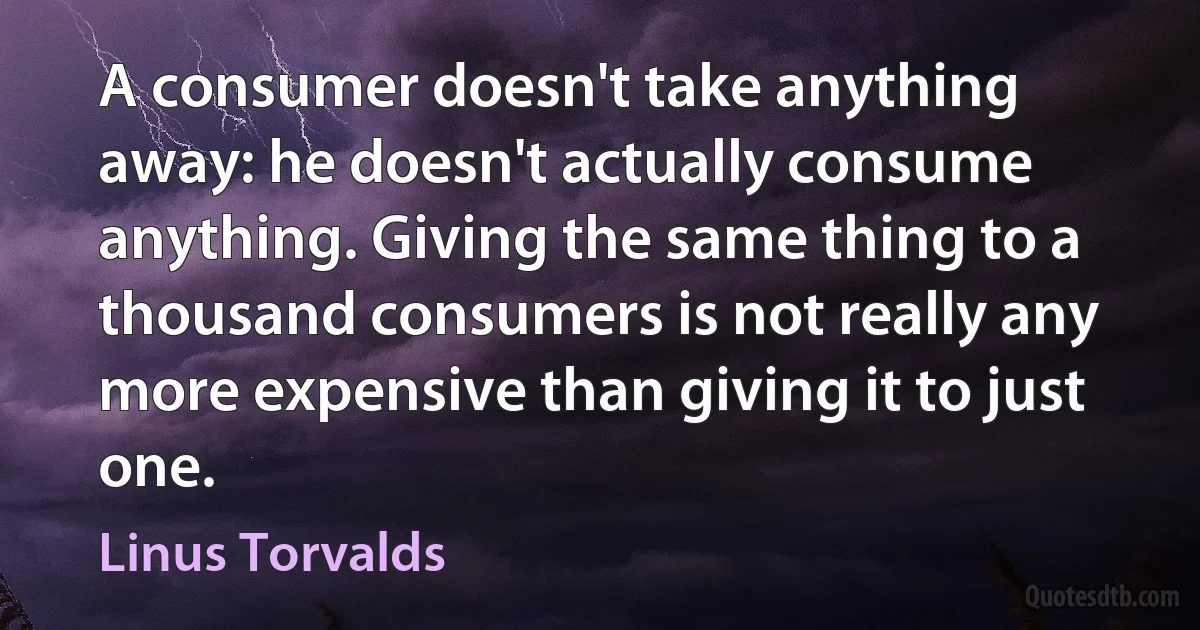 A consumer doesn't take anything away: he doesn't actually consume anything. Giving the same thing to a thousand consumers is not really any more expensive than giving it to just one. (Linus Torvalds)