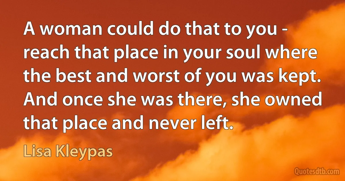 A woman could do that to you - reach that place in your soul where the best and worst of you was kept. And once she was there, she owned that place and never left. (Lisa Kleypas)