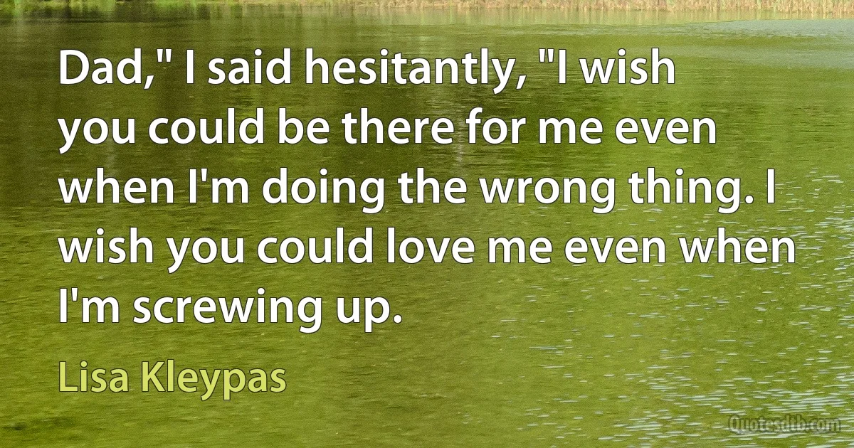 Dad," I said hesitantly, "I wish you could be there for me even when I'm doing the wrong thing. I wish you could love me even when I'm screwing up. (Lisa Kleypas)