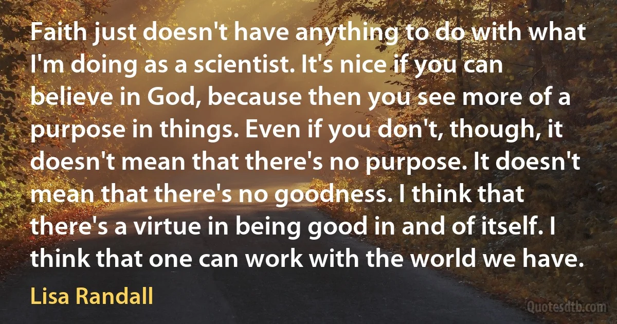 Faith just doesn't have anything to do with what I'm doing as a scientist. It's nice if you can believe in God, because then you see more of a purpose in things. Even if you don't, though, it doesn't mean that there's no purpose. It doesn't mean that there's no goodness. I think that there's a virtue in being good in and of itself. I think that one can work with the world we have. (Lisa Randall)