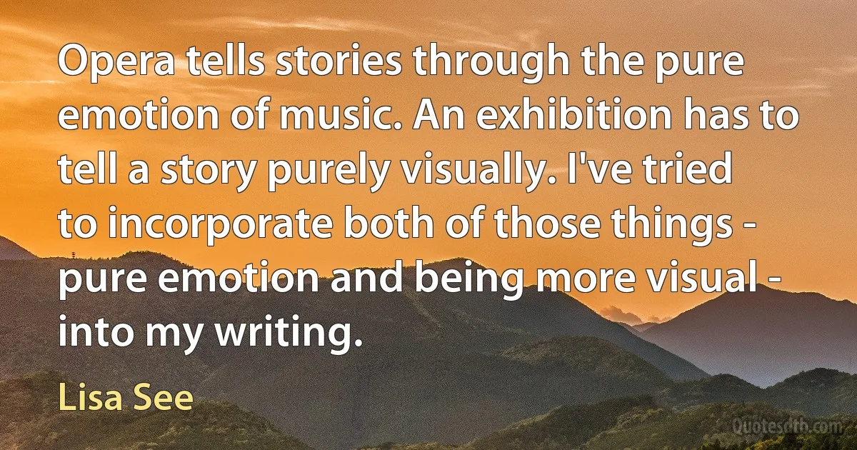 Opera tells stories through the pure emotion of music. An exhibition has to tell a story purely visually. I've tried to incorporate both of those things - pure emotion and being more visual - into my writing. (Lisa See)