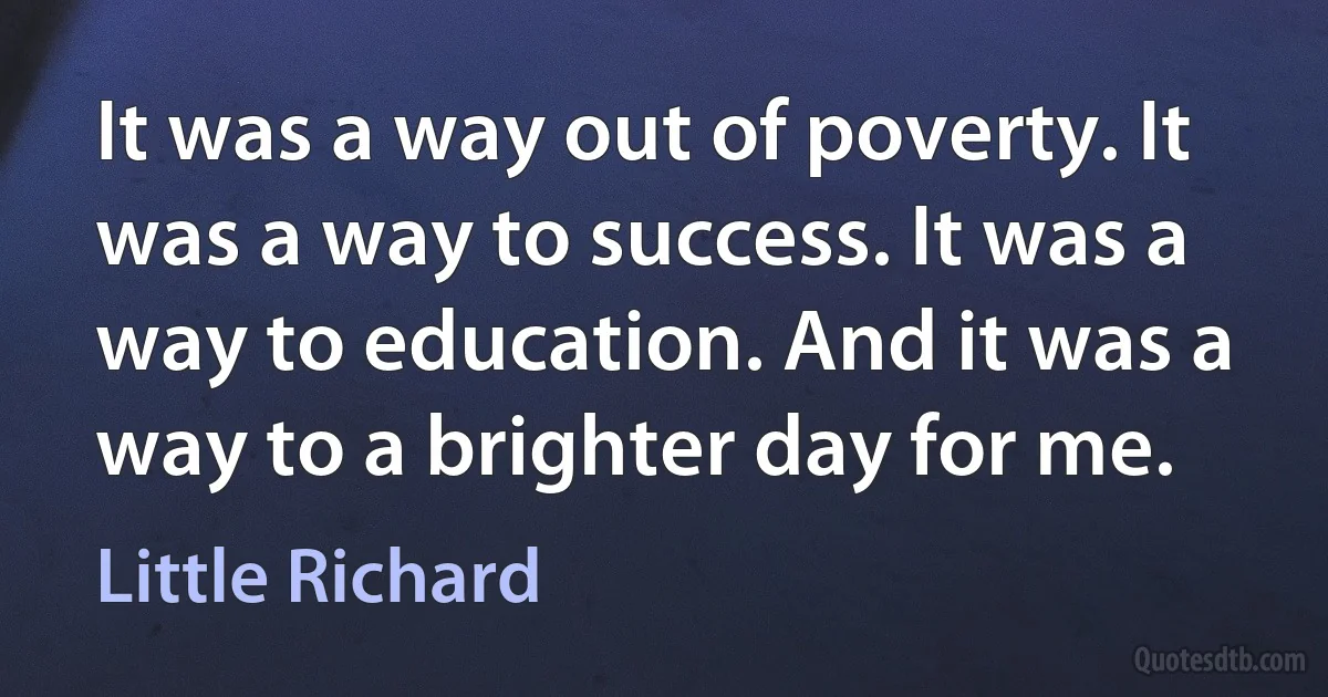 It was a way out of poverty. It was a way to success. It was a way to education. And it was a way to a brighter day for me. (Little Richard)