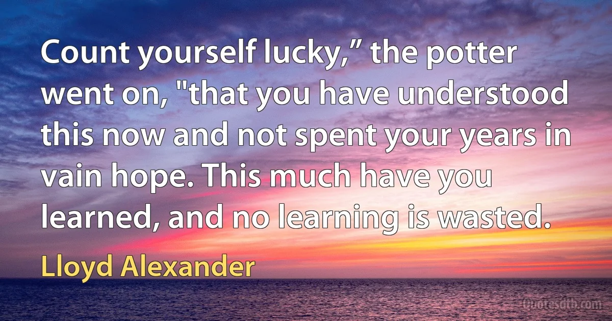 Count yourself lucky,” the potter went on, "that you have understood this now and not spent your years in vain hope. This much have you learned, and no learning is wasted. (Lloyd Alexander)