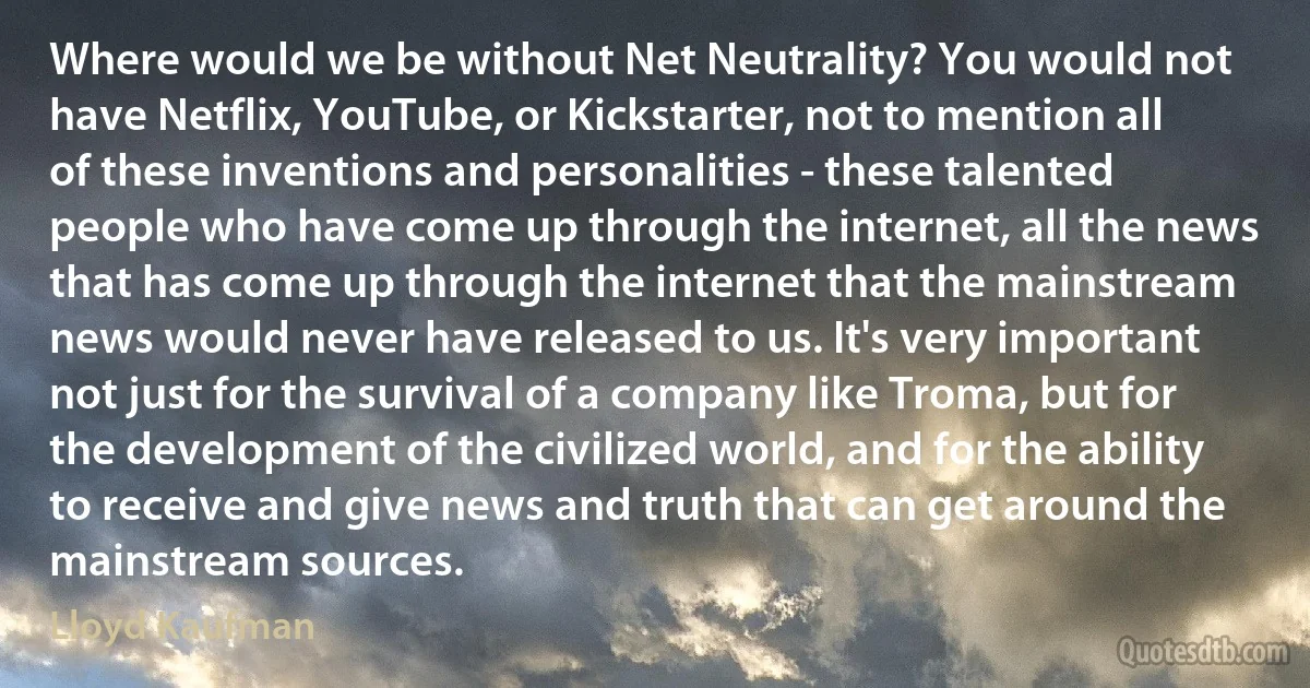 Where would we be without Net Neutrality? You would not have Netflix, YouTube, or Kickstarter, not to mention all of these inventions and personalities - these talented people who have come up through the internet, all the news that has come up through the internet that the mainstream news would never have released to us. It's very important not just for the survival of a company like Troma, but for the development of the civilized world, and for the ability to receive and give news and truth that can get around the mainstream sources. (Lloyd Kaufman)