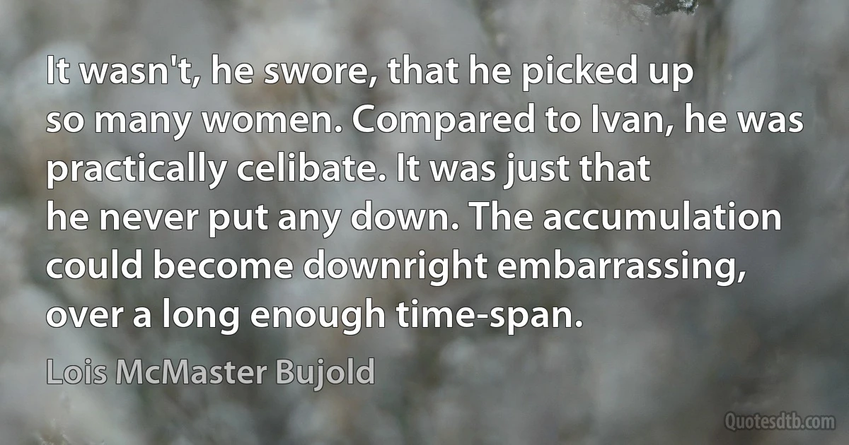 It wasn't, he swore, that he picked up so many women. Compared to Ivan, he was practically celibate. It was just that he never put any down. The accumulation could become downright embarrassing, over a long enough time-span. (Lois McMaster Bujold)