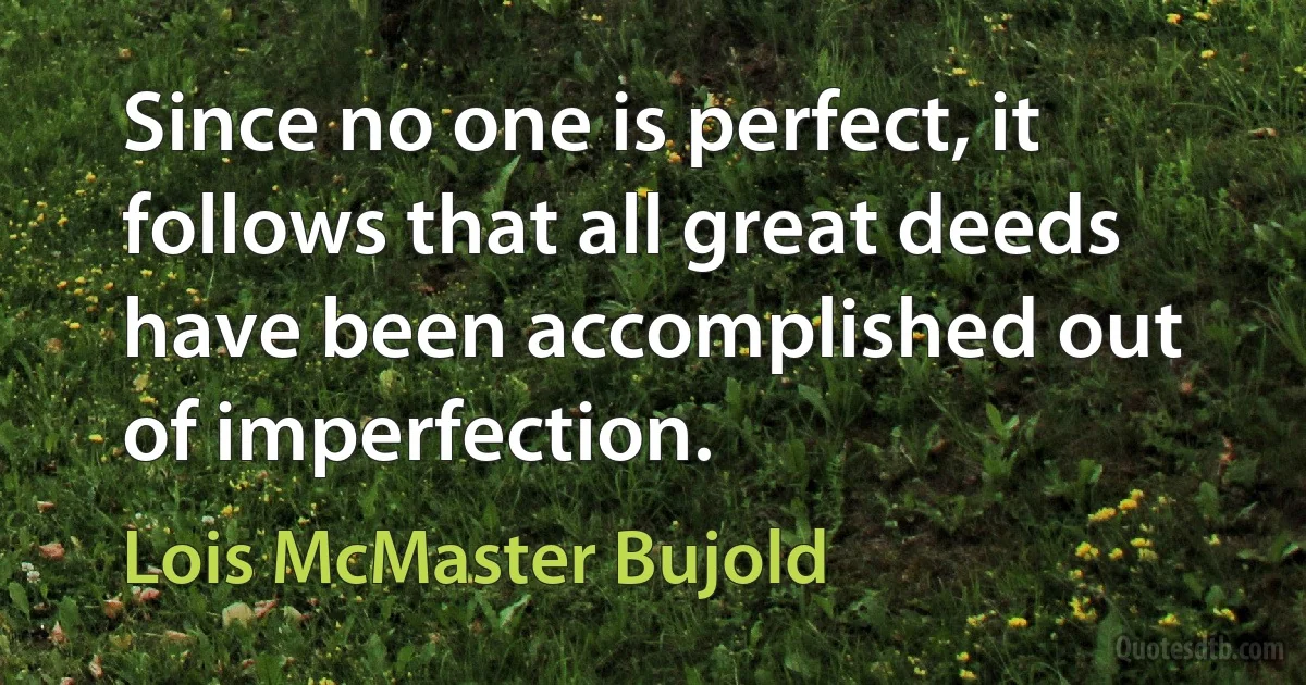 Since no one is perfect, it follows that all great deeds have been accomplished out of imperfection. (Lois McMaster Bujold)