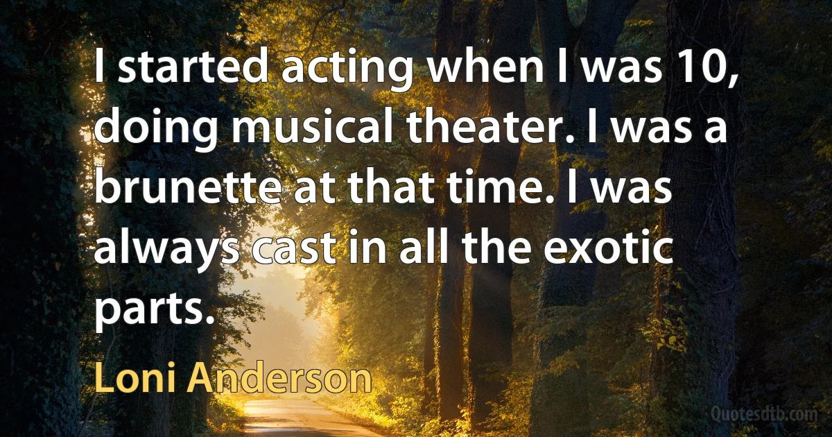 I started acting when I was 10, doing musical theater. I was a brunette at that time. I was always cast in all the exotic parts. (Loni Anderson)