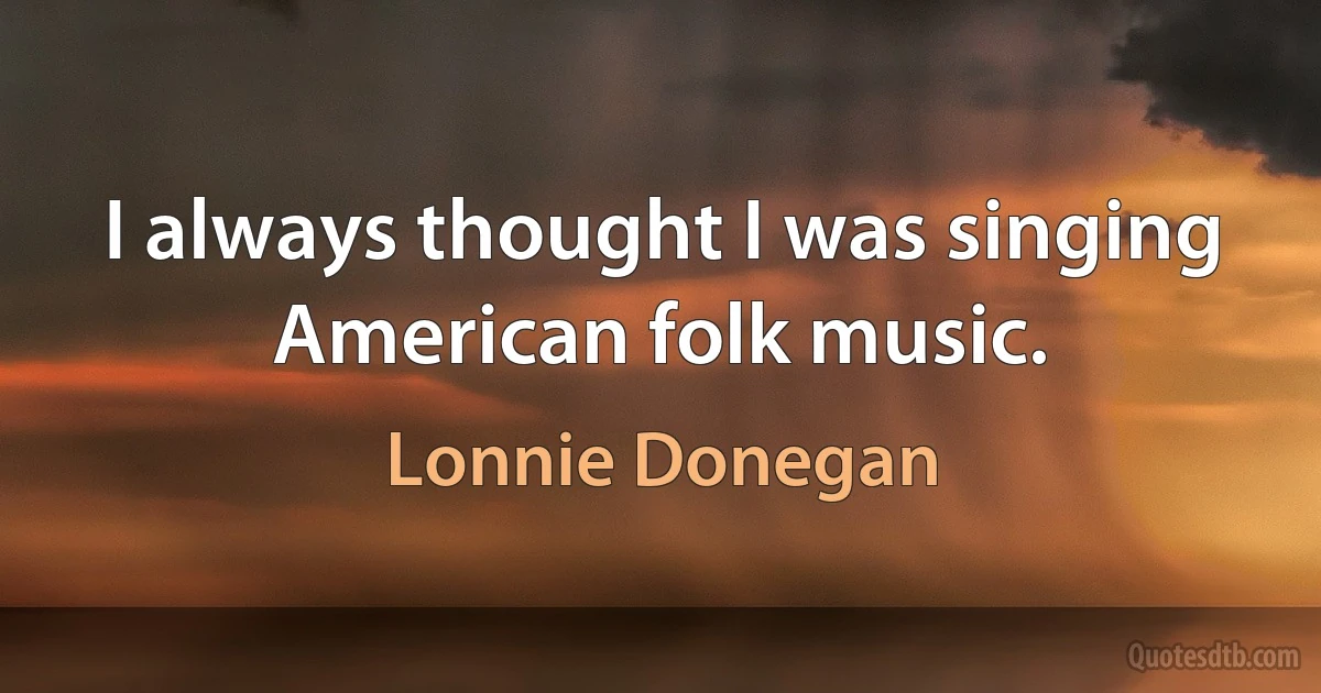 I always thought I was singing American folk music. (Lonnie Donegan)