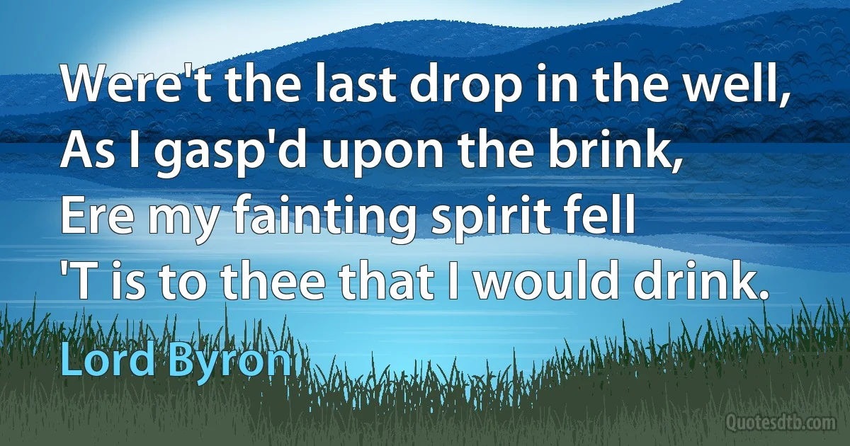 Were't the last drop in the well,
As I gasp'd upon the brink,
Ere my fainting spirit fell
'T is to thee that I would drink. (Lord Byron)