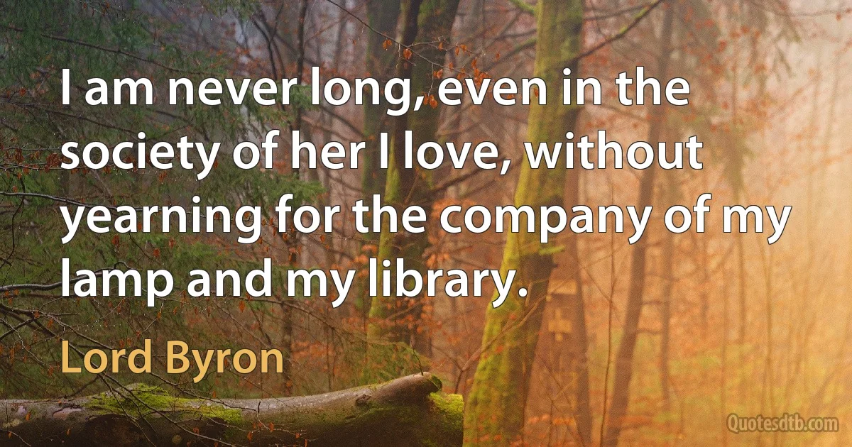 I am never long, even in the society of her I love, without yearning for the company of my lamp and my library. (Lord Byron)