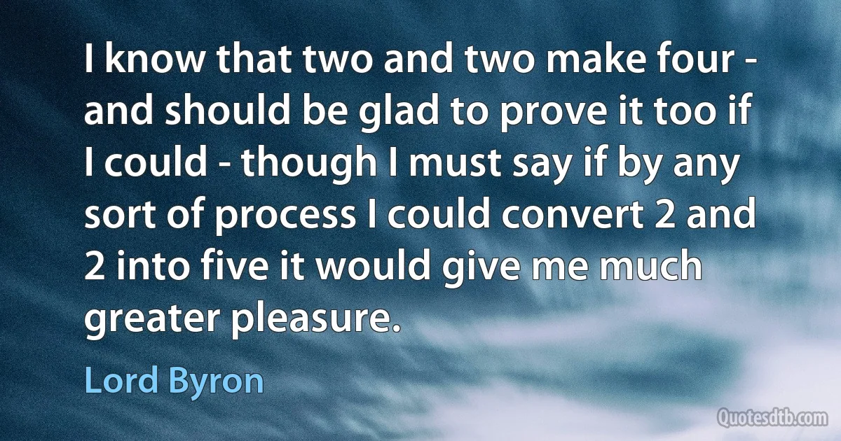 I know that two and two make four - and should be glad to prove it too if I could - though I must say if by any sort of process I could convert 2 and 2 into five it would give me much greater pleasure. (Lord Byron)