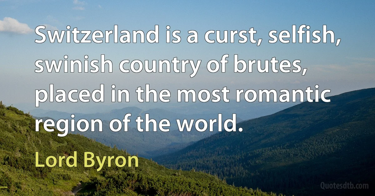 Switzerland is a curst, selfish, swinish country of brutes, placed in the most romantic region of the world. (Lord Byron)