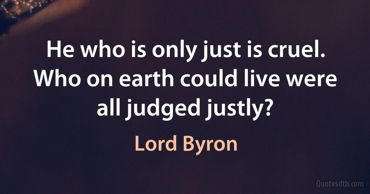 He who is only just is cruel. Who on earth could live were all judged justly? (Lord Byron)