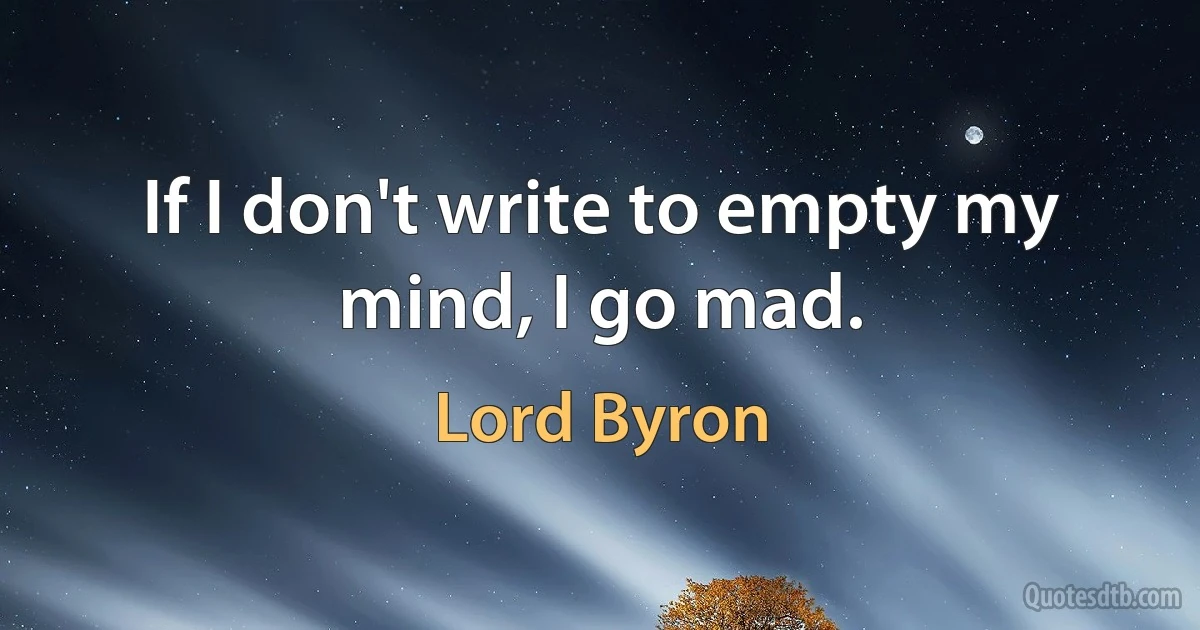 If I don't write to empty my mind, I go mad. (Lord Byron)