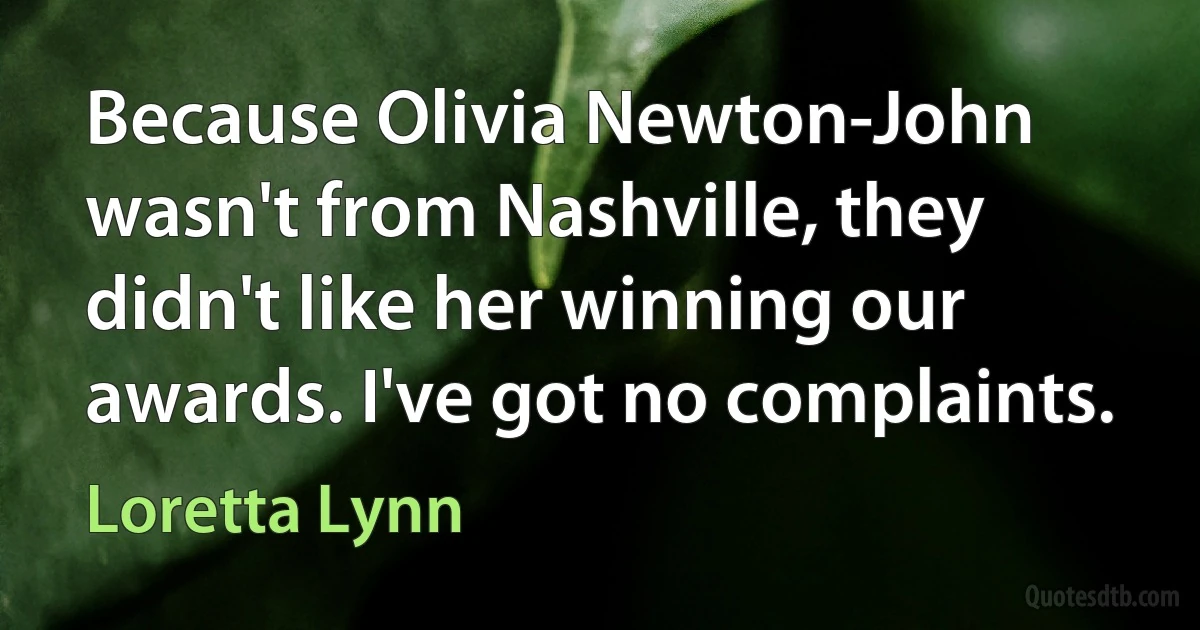 Because Olivia Newton-John wasn't from Nashville, they didn't like her winning our awards. I've got no complaints. (Loretta Lynn)