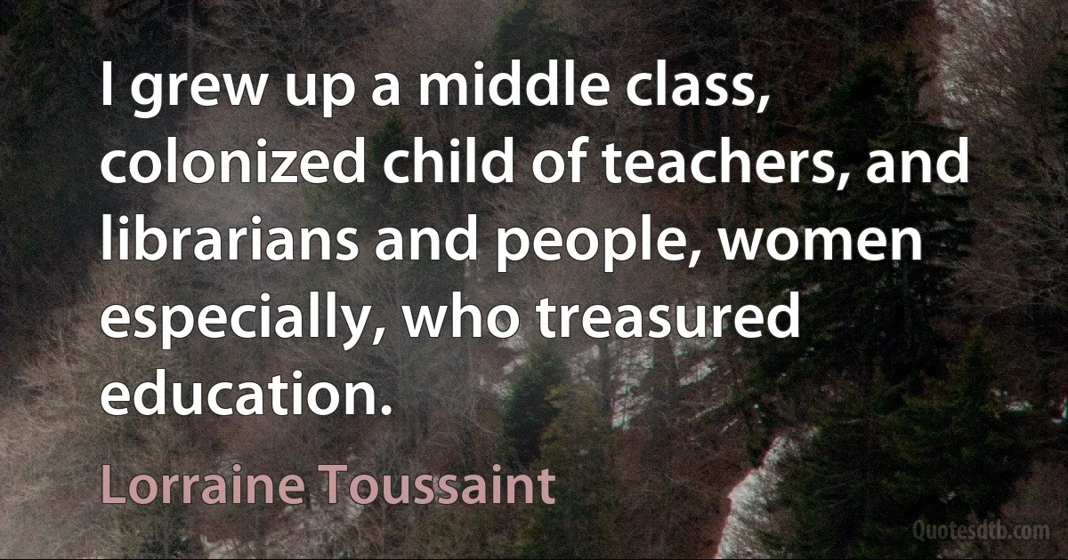 I grew up a middle class, colonized child of teachers, and librarians and people, women especially, who treasured education. (Lorraine Toussaint)