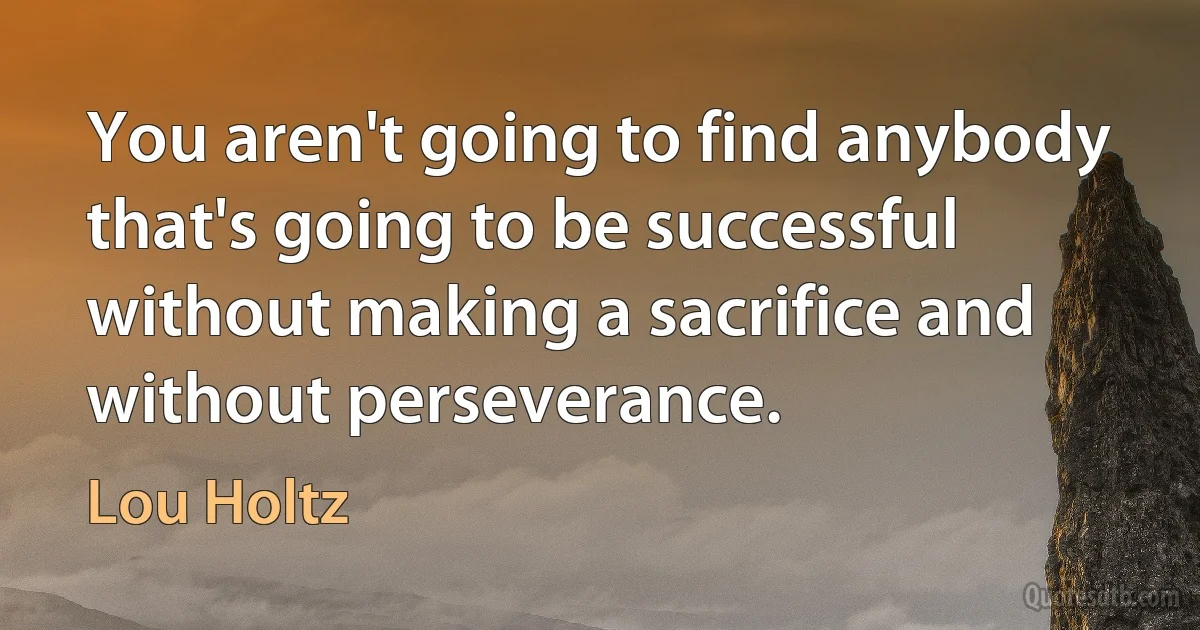 You aren't going to find anybody that's going to be successful without making a sacrifice and without perseverance. (Lou Holtz)